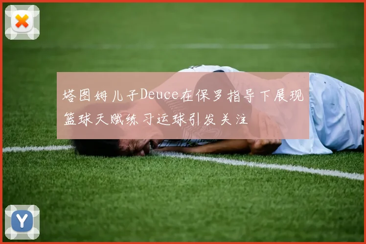 塔图姆儿子Deuce在保罗指导下展现篮球天赋练习运球引发关注