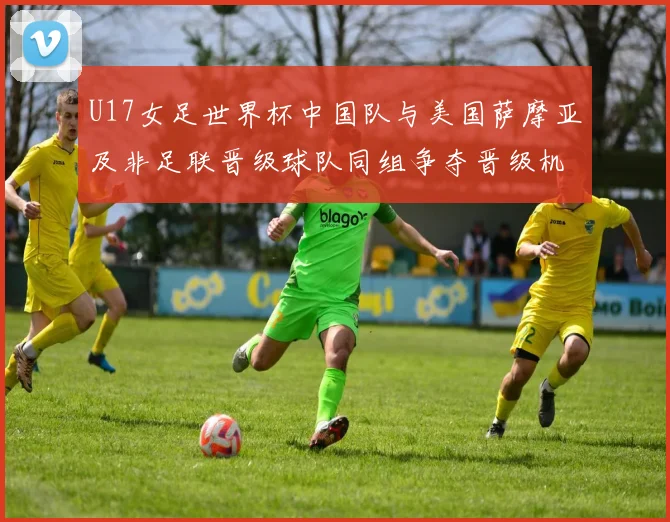 U17女足世界杯中国队与美国萨摩亚及非足联晋级球队同组争夺晋级机会