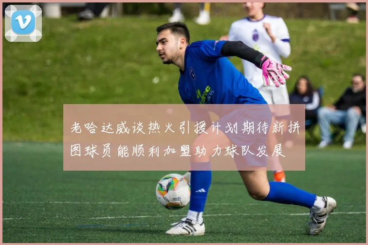 老哈达威谈热火引援计划期待新拼图球员能顺利加盟助力球队发展