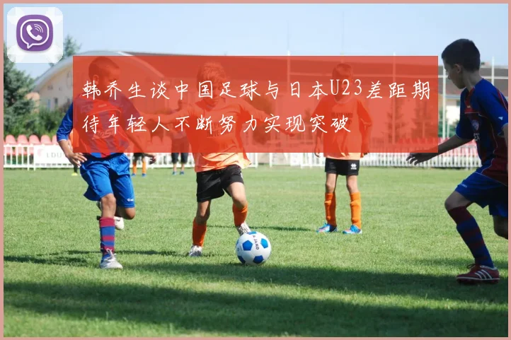 韩乔生谈中国足球与日本U23差距期待年轻人不断努力实现突破
