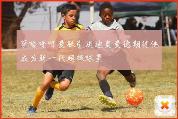 萨哈呼吁曼联引进迪奥曼德期待他成为新一代超级球星