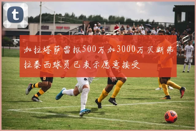 加拉塔萨雷拟500万加3000万买断弗拉泰西球员已表示愿意接受