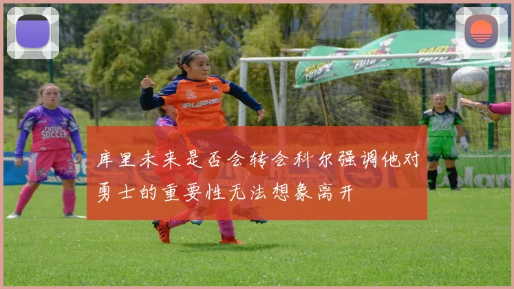 库里未来是否会转会科尔强调他对勇士的重要性无法想象离开