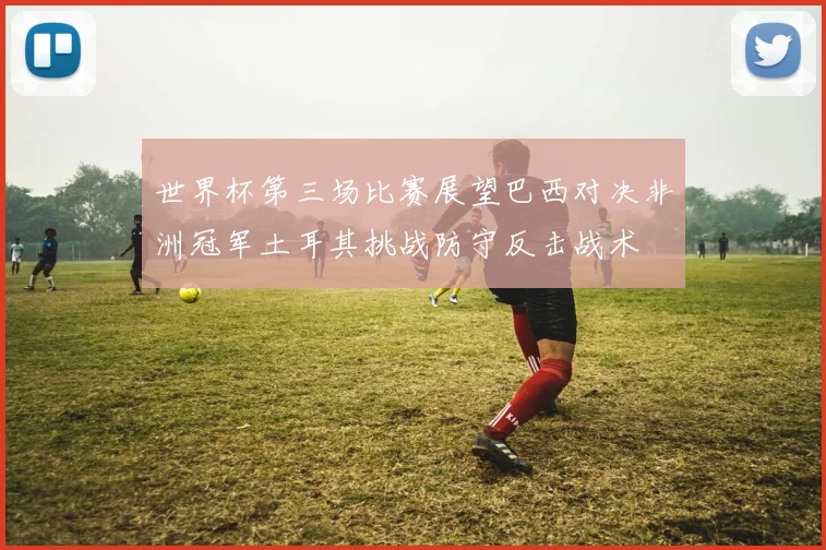 世界杯第三场比赛展望巴西对决非洲冠军土耳其挑战防守反击战术