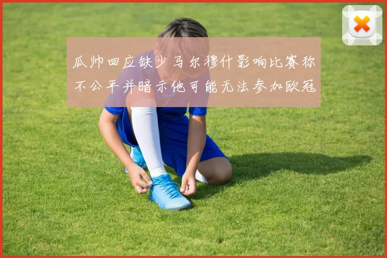 瓜帅回应缺少马尔穆什影响比赛称不公平并暗示他可能无法参加欧冠