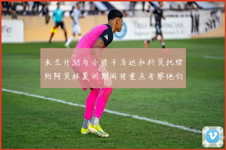 米兰计划与小将卡马达和科莫托续约阿莫林夏训期间将重点考察他们
