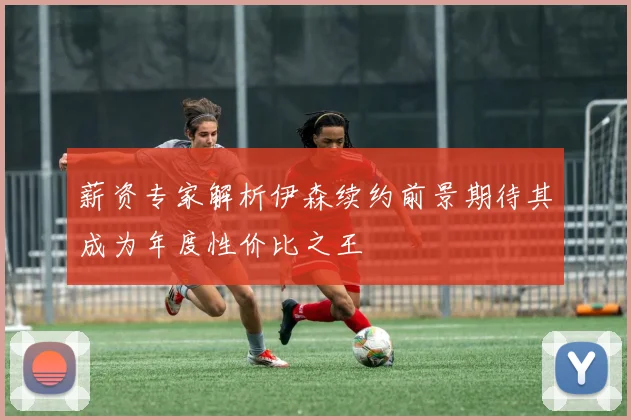 薪资专家解析伊森续约前景期待其成为年度性价比之王