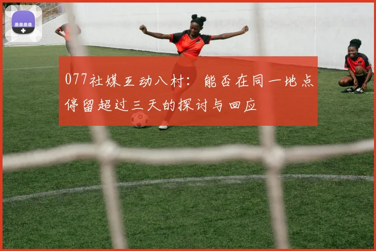 077社媒互动八村：能否在同一地点停留超过三天的探讨与回应