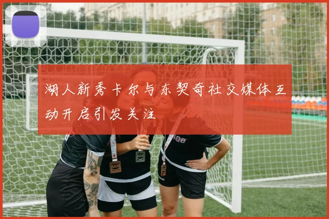 湖人新秀卡尔与东契奇社交媒体互动开启引发关注