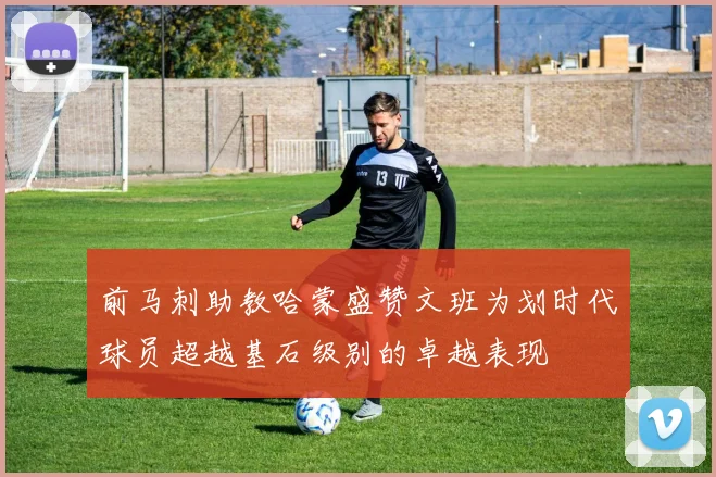 前马刺助教哈蒙盛赞文班为划时代球员超越基石级别的卓越表现