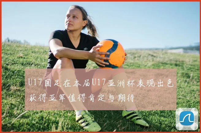 U17国足在本届U17亚洲杯表现出色获得亚军值得肯定与期待