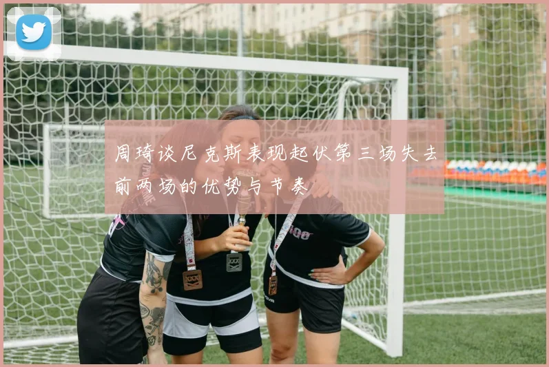 周琦谈尼克斯表现起伏第三场失去前两场的优势与节奏