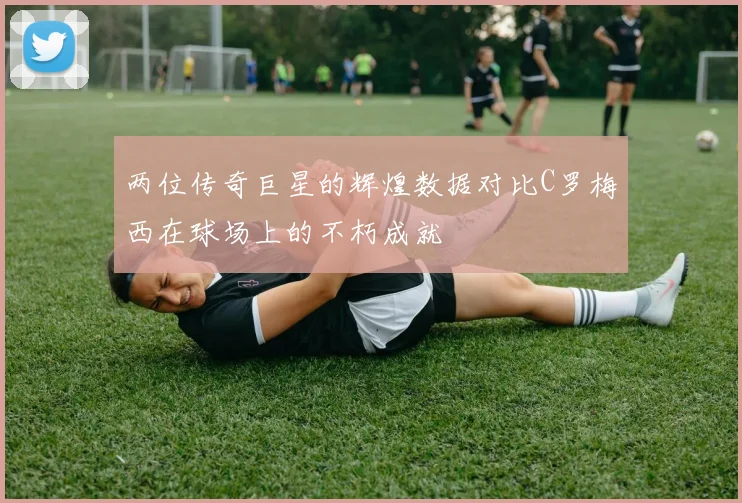 两位传奇巨星的辉煌数据对比C罗梅西在球场上的不朽成就