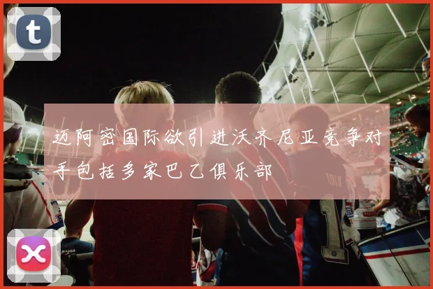迈阿密国际欲引进沃齐尼亚竞争对手包括多家巴乙俱乐部