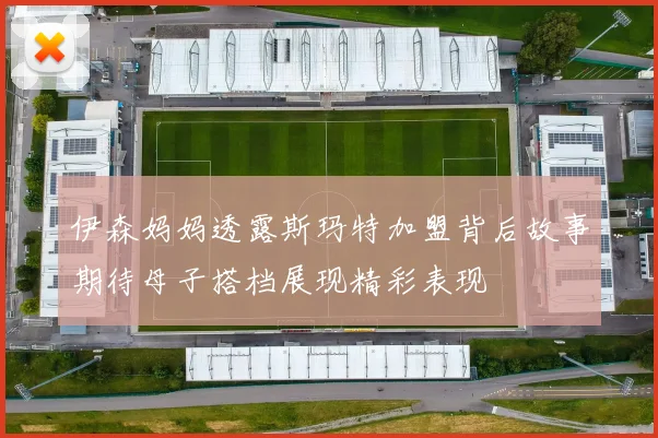 伊森妈妈透露斯玛特加盟背后故事期待母子搭档展现精彩表现