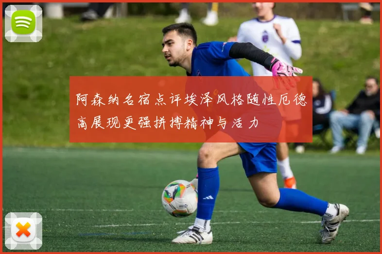 阿森纳名宿点评埃泽风格随性厄德高展现更强拼搏精神与活力