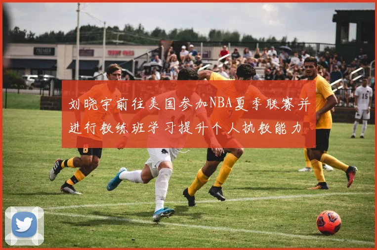 刘晓宇前往美国参加NBA夏季联赛并进行教练班学习提升个人执教能力