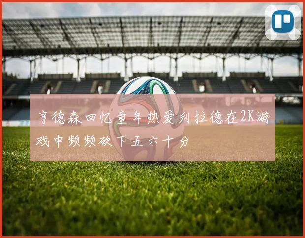 亨德森回忆童年热爱利拉德在2K游戏中频频砍下五六十分