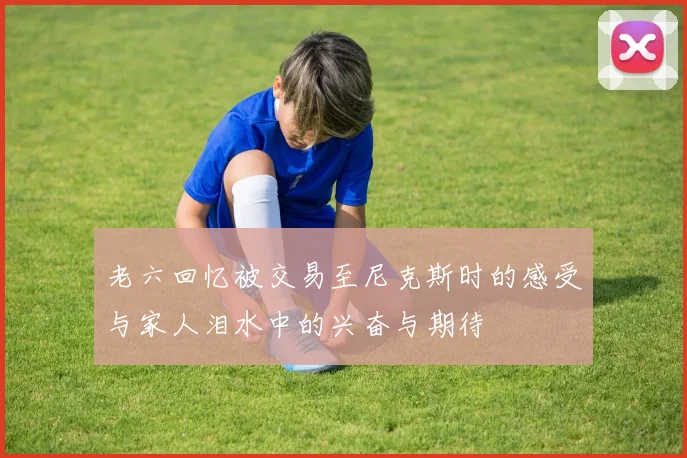 老六回忆被交易至尼克斯时的感受与家人泪水中的兴奋与期待