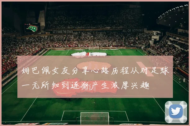 姆巴佩女友分享心路历程从对足球一无所知到逐渐产生浓厚兴趣