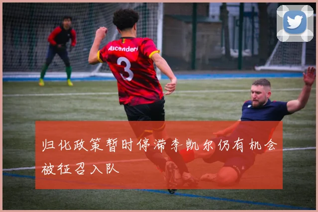 归化政策暂时停滞李凯尔仍有机会被征召入队